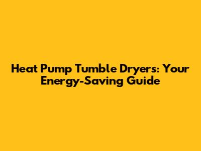 Heat Pump Tumble Dryers: Your Energy-Saving Guide