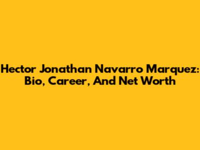 Hector Jonathan Navarro Marquez: Bio, Career, And Net Worth