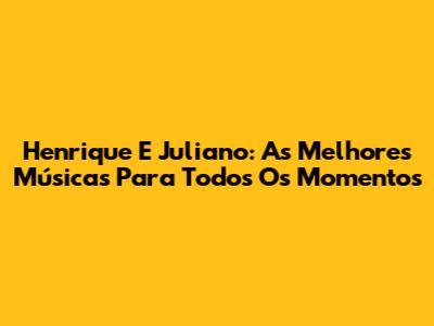 Henrique E Juliano: As Melhores Músicas Para Todos Os Momentos