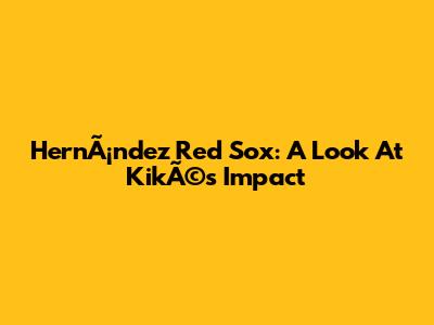 HernÃ¡ndez Red Sox: A Look At KikÃ©'s Impact