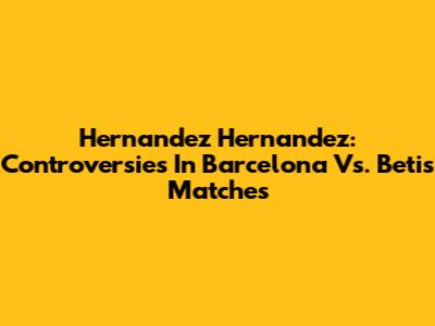 Hernandez Hernandez: Controversies In Barcelona Vs. Betis Matches