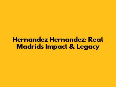 Hernandez Hernandez: Real Madrid's Impact & Legacy