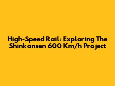 High-Speed Rail: Exploring The Shinkansen 600 Km/h Project