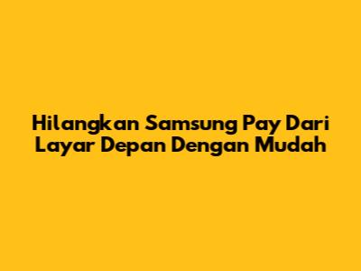 Hilangkan Samsung Pay Dari Layar Depan Dengan Mudah