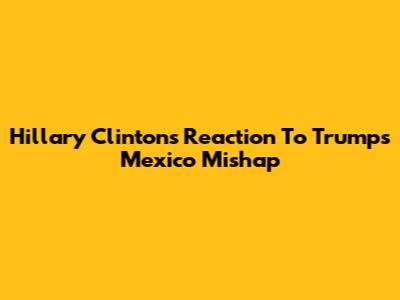 Hillary Clinton's Reaction To Trump's Mexico Mishap