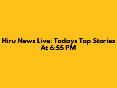 Hiru News Live: Today's Top Stories At 6:55 PM