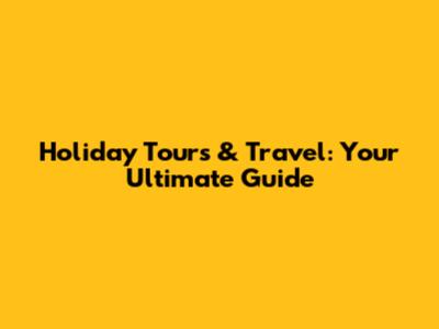 Holiday Tours & Travel: Your Ultimate Guide