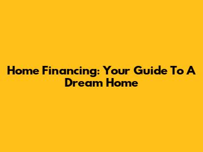 Home Financing: Your Guide To A Dream Home
