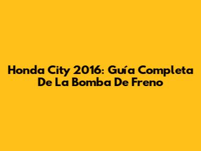 Honda City 2016: Guía Completa De La Bomba De Freno