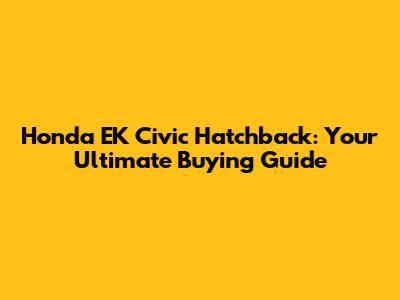 Honda EK Civic Hatchback: Your Ultimate Buying Guide