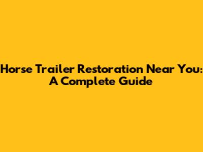 Horse Trailer Restoration Near You: A Complete Guide