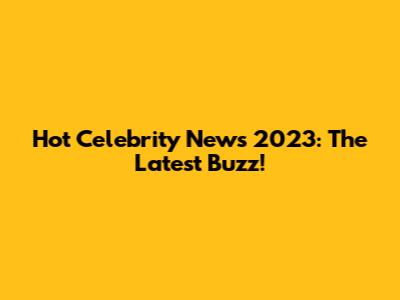 Hot Celebrity News 2023: The Latest Buzz!