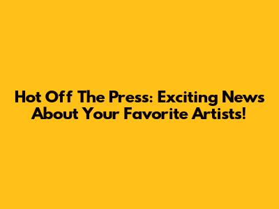 Hot Off The Press: Exciting News About Your Favorite Artists!