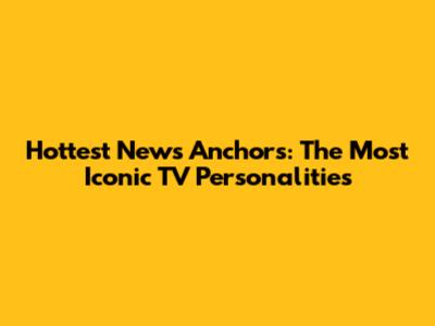 Hottest News Anchors: The Most Iconic TV Personalities