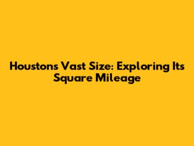 Houston's Vast Size: Exploring Its Square Mileage
