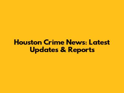 Houston Crime News: Latest Updates & Reports