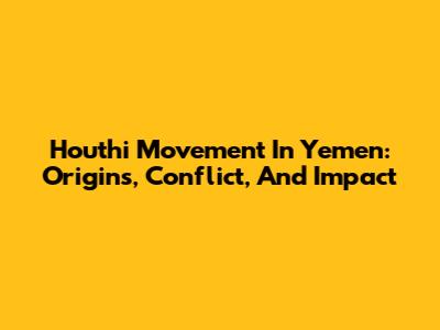 Houthi Movement In Yemen: Origins, Conflict, And Impact