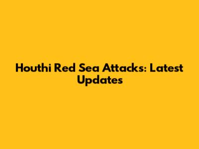 Houthi Red Sea Attacks: Latest Updates