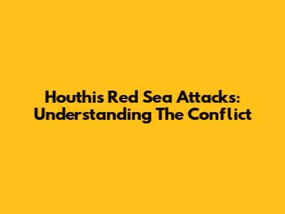 Houthis' Red Sea Attacks: Understanding The Conflict