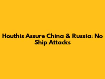 Houthis Assure China & Russia: No Ship Attacks