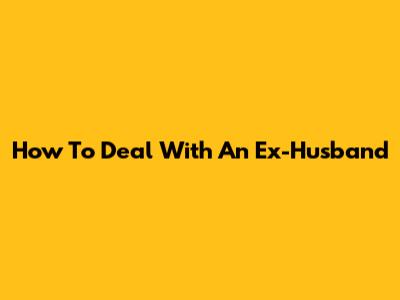 How To Deal With An Ex-Husband