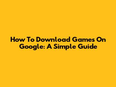 How To Download Games On Google: A Simple Guide