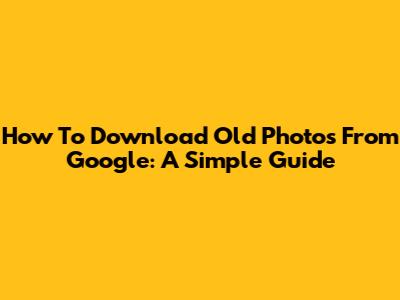 How To Download Old Photos From Google: A Simple Guide