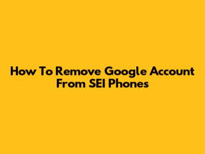 How To Remove Google Account From SEI Phones