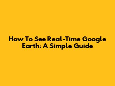 How To See Real-Time Google Earth: A Simple Guide