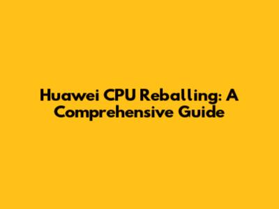 Huawei CPU Reballing: A Comprehensive Guide