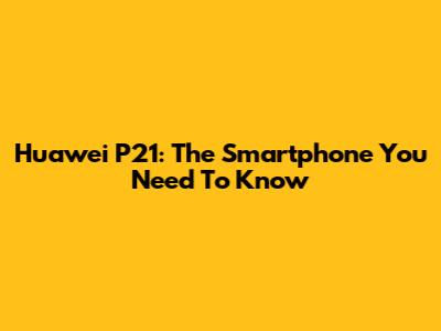 Huawei P21: The Smartphone You Need To Know
