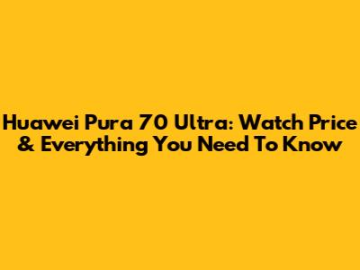 Huawei Pura 70 Ultra: Watch Price & Everything You Need To Know