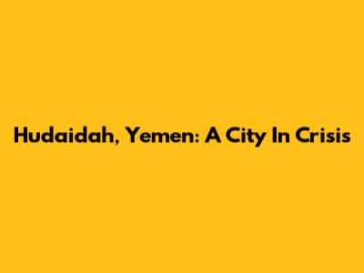 Hudaidah, Yemen: A City In Crisis