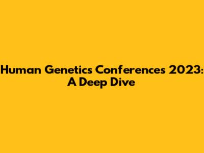 Human Genetics Conferences 2023: A Deep Dive
