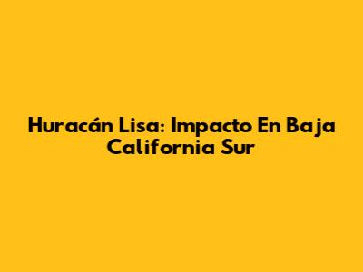 Huracán Lisa: Impacto En Baja California Sur
