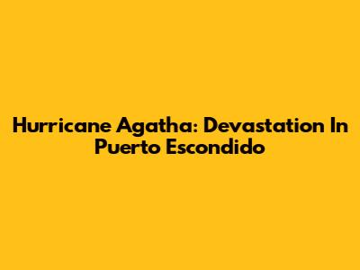 Hurricane Agatha: Devastation In Puerto Escondido