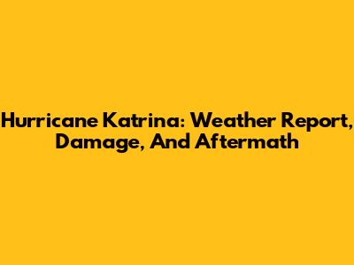Hurricane Katrina: Weather Report, Damage, And Aftermath
