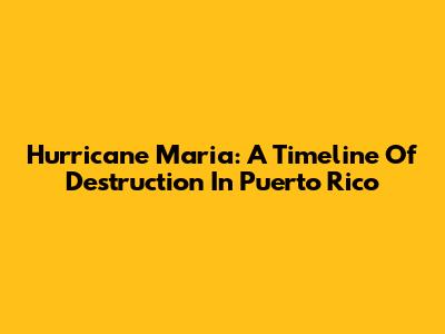 Hurricane Maria: A Timeline Of Destruction In Puerto Rico