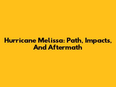 Hurricane Melissa: Path, Impacts, And Aftermath