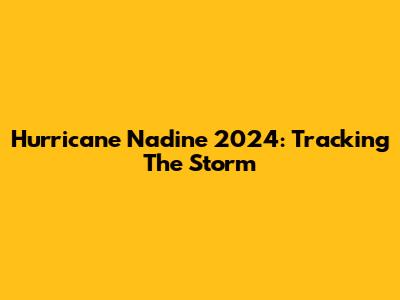 Hurricane Nadine 2024: Tracking The Storm