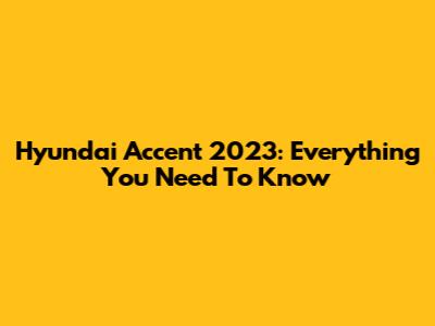 Hyundai Accent 2023: Everything You Need To Know