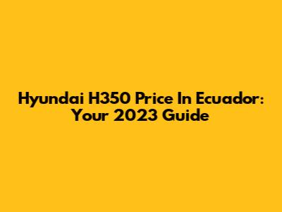 Hyundai H350 Price In Ecuador: Your 2023 Guide