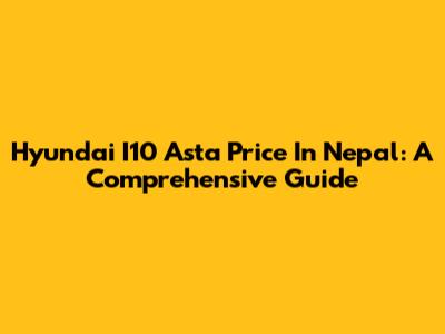 Hyundai I10 Asta Price In Nepal: A Comprehensive Guide