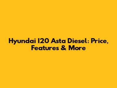 Hyundai I20 Asta Diesel: Price, Features & More