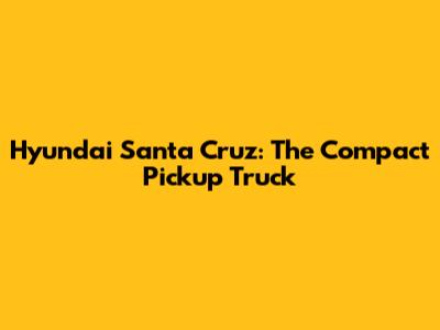 Hyundai Santa Cruz: The Compact Pickup Truck