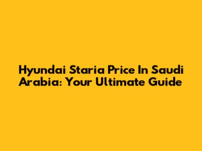 Hyundai Staria Price In Saudi Arabia: Your Ultimate Guide