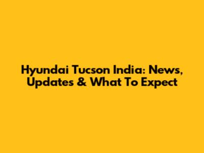 Hyundai Tucson India: News, Updates & What To Expect
