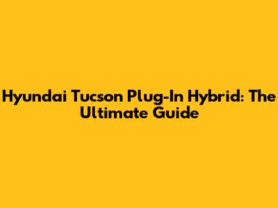Hyundai Tucson Plug-In Hybrid: The Ultimate Guide