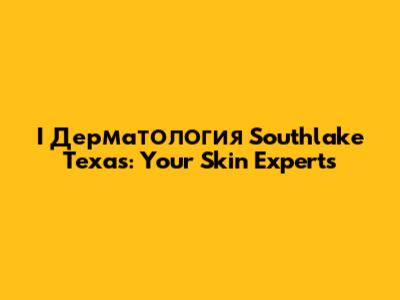 I Дерматология Southlake Texas: Your Skin Experts