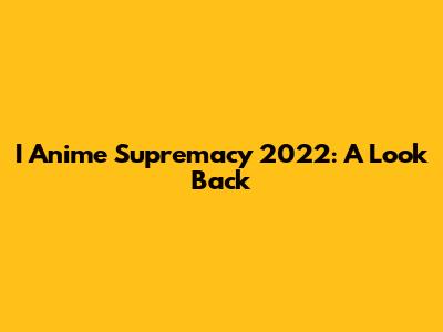 I Anime Supremacy 2022: A Look Back